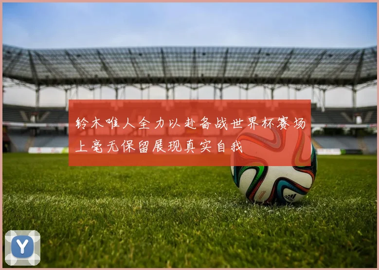 铃木唯人全力以赴备战世界杯赛场上毫无保留展现真实自我