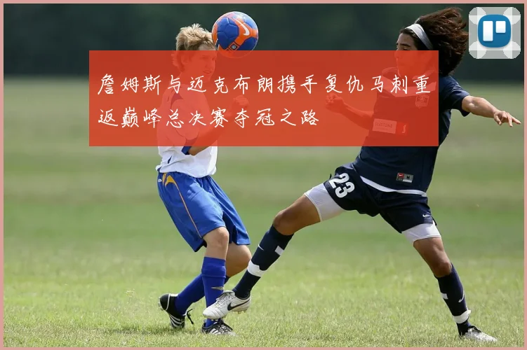 詹姆斯与迈克布朗携手复仇马刺重返巅峰总决赛夺冠之路