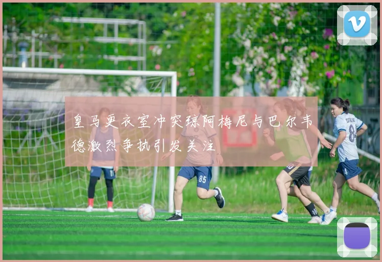 皇马更衣室冲突琼阿梅尼与巴尔韦德激烈争执引发关注