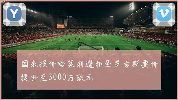 国米报价哈莱利遭拒圣罗吉斯要价提升至3000万欧元