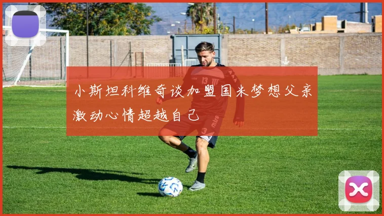 小斯坦科维奇谈加盟国米梦想父亲激动心情超越自己