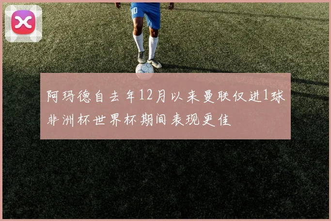 阿玛德自去年12月以来曼联仅进1球非洲杯世界杯期间表现更佳