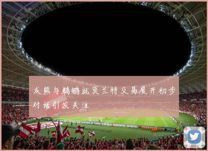 灰熊与鹈鹕就莫兰特交易展开初步对话引发关注