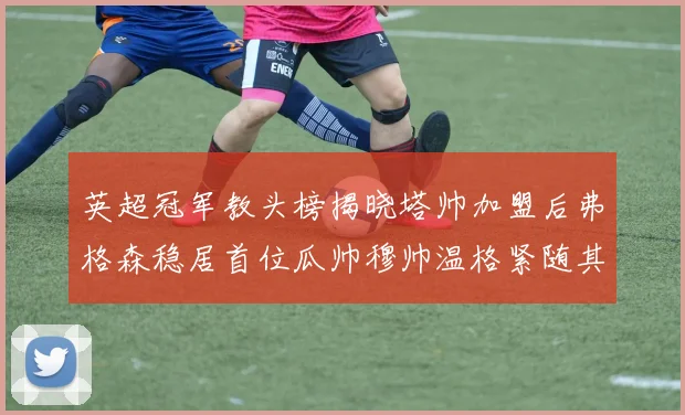 英超冠军教头榜揭晓塔帅加盟后弗格森稳居首位瓜帅穆帅温格紧随其后