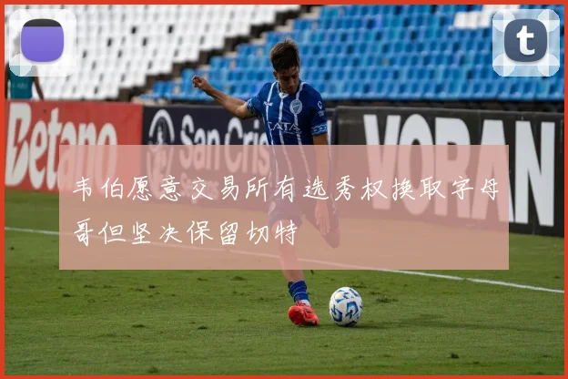 韦伯愿意交易所有选秀权换取字母哥但坚决保留切特