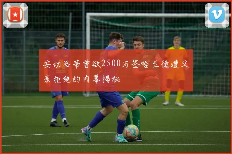 安切洛蒂曾欲2500万签哈兰德遭父亲拒绝的内幕揭秘