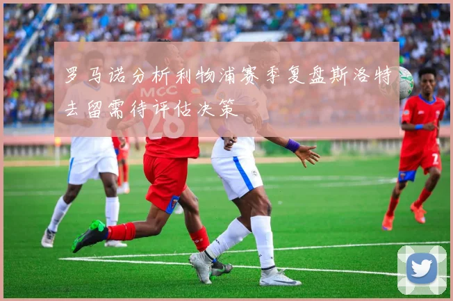 罗马诺分析利物浦赛季复盘斯洛特去留需待评估决策