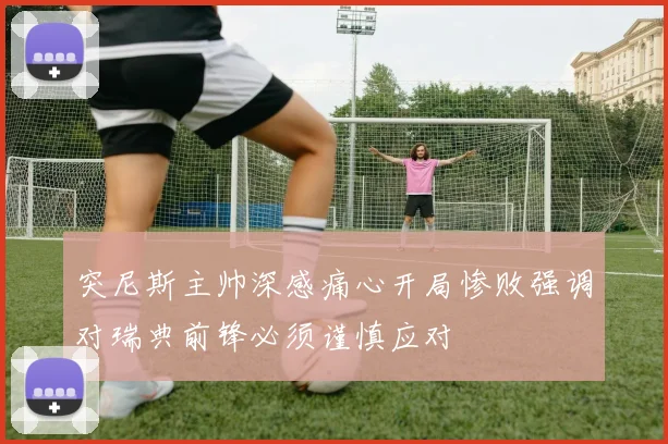突尼斯主帅深感痛心开局惨败强调对瑞典前锋必须谨慎应对