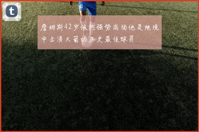 詹姆斯42岁依然强势离场他是绝境中击溃火箭的历史最佳球员