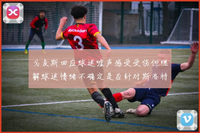 戈麦斯回应球迷嘘声感受受伤但理解球迷情绪不确定是否针对斯洛特