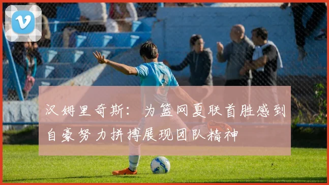 汉姆里奇斯：为篮网夏联首胜感到自豪努力拼搏展现团队精神