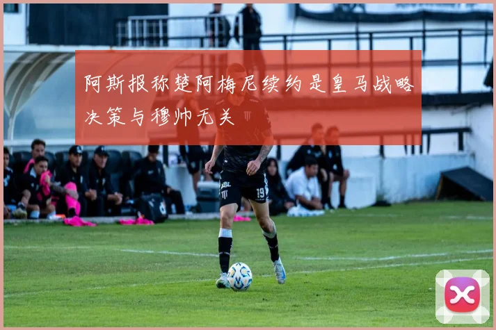 阿斯报称楚阿梅尼续约是皇马战略决策与穆帅无关