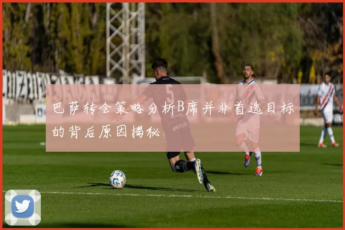 巴萨转会策略分析B席并非首选目标的背后原因揭秘