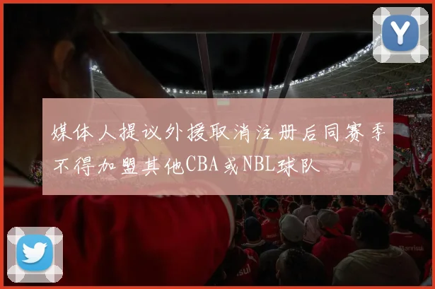 媒体人提议外援取消注册后同赛季不得加盟其他CBA或NBL球队