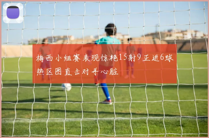 梅西小组赛表现惊艳15射9正进6球热区图直击对手心脏
