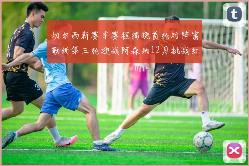 切尔西新赛季赛程揭晓首轮对阵富勒姆第三轮迎战阿森纳12月挑战红军和蓝月亮