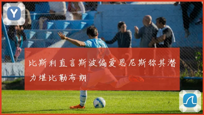 比斯利直言斯波偏爱恩尼斯称其潜力堪比勒布朗