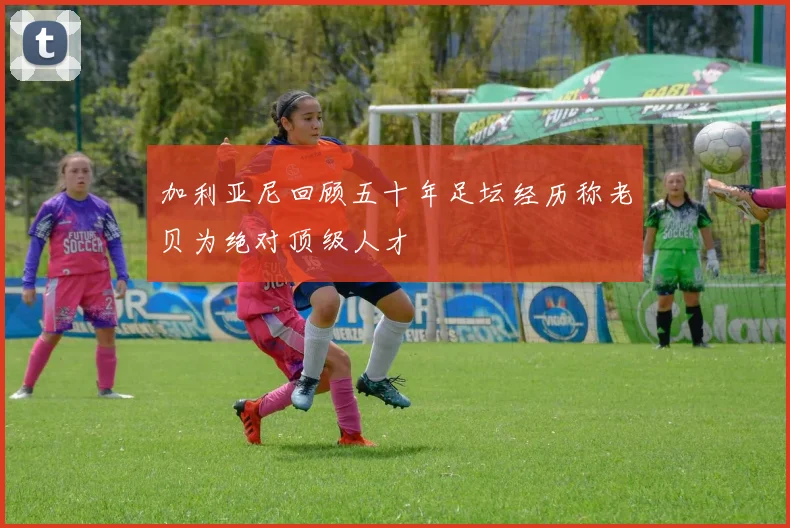 加利亚尼回顾五十年足坛经历称老贝为绝对顶级人才
