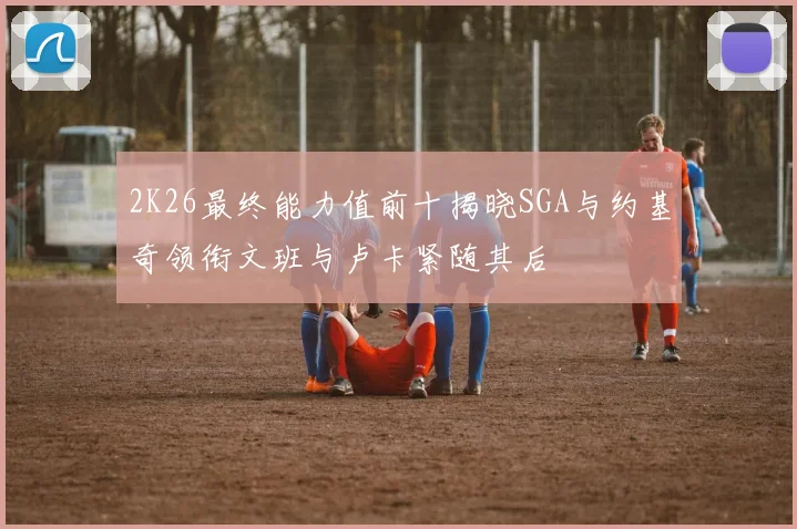 2K26最终能力值前十揭晓SGA与约基奇领衔文班与卢卡紧随其后