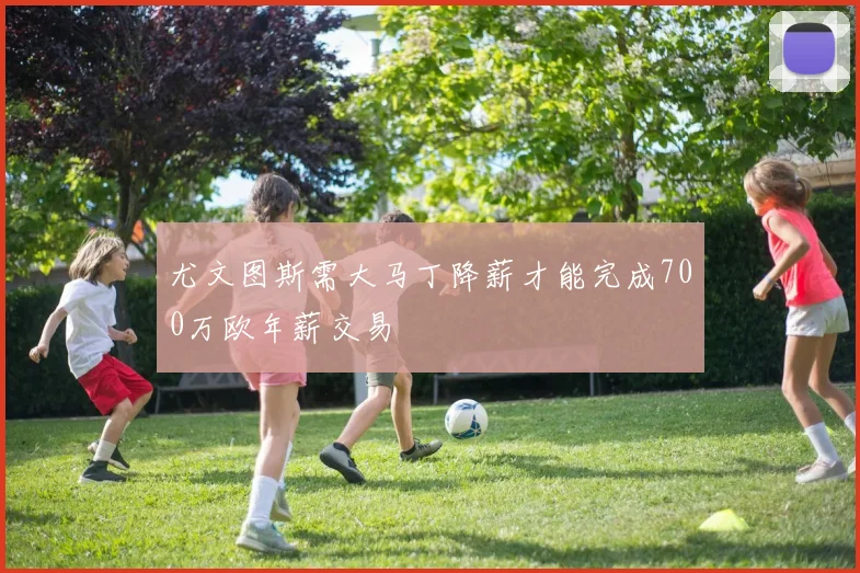 尤文图斯需大马丁降薪才能完成700万欧年薪交易