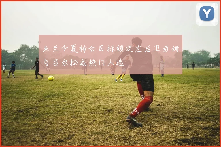 米兰今夏转会目标锁定左后卫劳姆与吕尔松成热门人选
