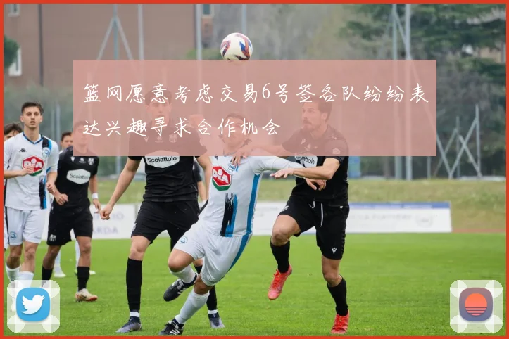 篮网愿意考虑交易6号签各队纷纷表达兴趣寻求合作机会