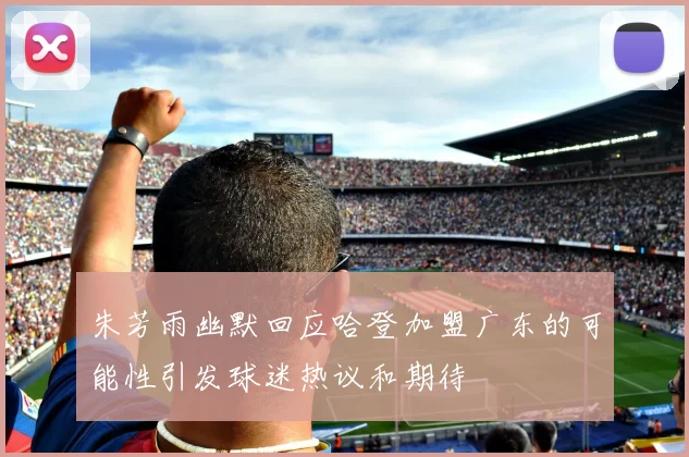 朱芳雨幽默回应哈登加盟广东的可能性引发球迷热议和期待